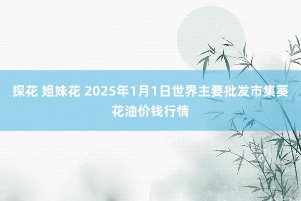 探花 姐妹花 2025年1月1日世界主要批发市集葵花油价钱行情