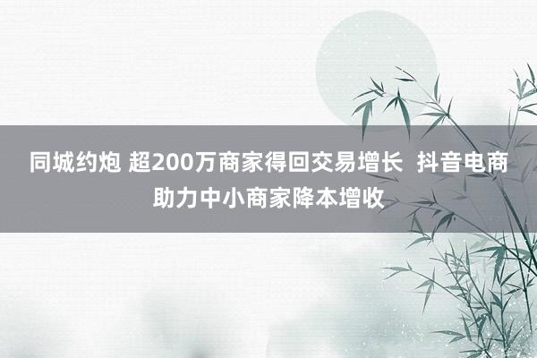 同城约炮 超200万商家得回交易增长  抖音电商助力中小商家降本增收