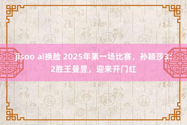 jisoo ai换脸 2025年第一场比赛，孙颖莎3：2胜王曼昱，迎来开门红