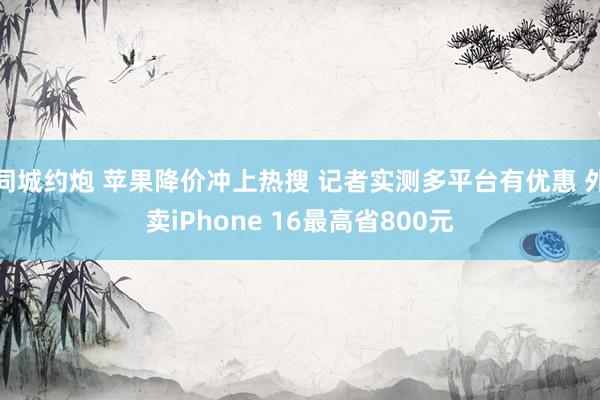 同城约炮 苹果降价冲上热搜 记者实测多平台有优惠 外卖iPhone 16最高省800元