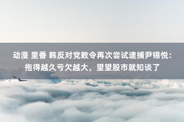 动漫 里番 韩反对党敕令再次尝试逮捕尹锡悦：拖得越久亏欠越大，望望股市就知谈了