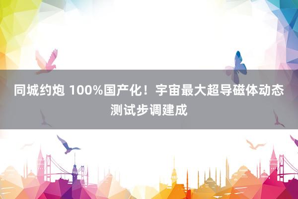 同城约炮 100%国产化！宇宙最大超导磁体动态测试步调建成