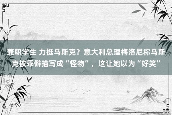 兼职学生 力挺马斯克？意大利总理梅洛尼称马斯克被乖僻描写成“怪物”，这让她以为“好笑”