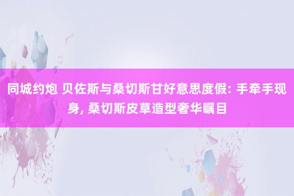 同城约炮 贝佐斯与桑切斯甘好意思度假: 手牵手现身， 桑切斯皮草造型奢华瞩目