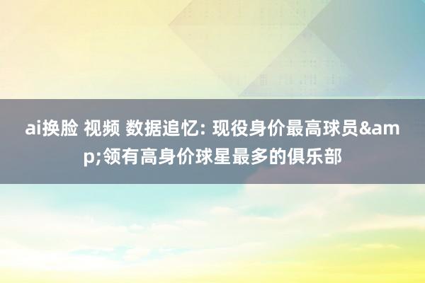 ai换脸 视频 数据追忆: 现役身价最高球员&领有高身价球星最多的俱乐部