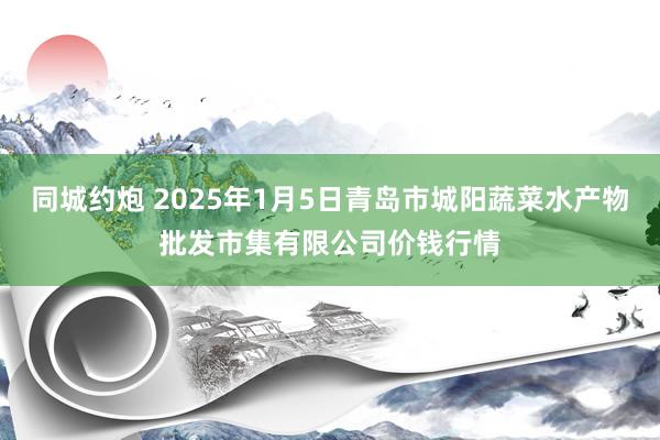 同城约炮 2025年1月5日青岛市城阳蔬菜水产物批发市集有限公司价钱行情