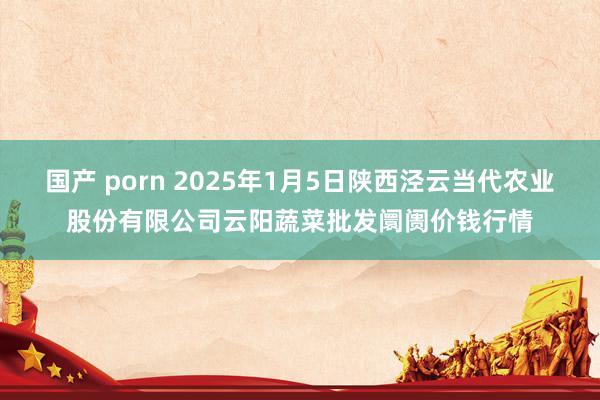 国产 porn 2025年1月5日陕西泾云当代农业股份有限公司云阳蔬菜批发阛阓价钱行情