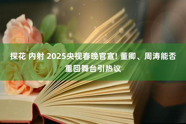 探花 内射 2025央视春晚官宣! 董卿、周涛能否重回舞台引热议