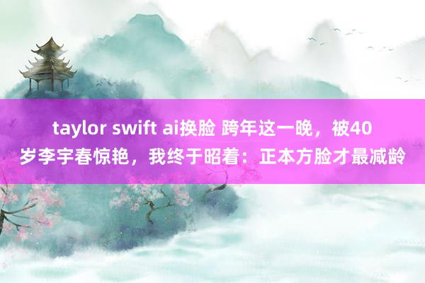 taylor swift ai换脸 跨年这一晚，被40岁李宇春惊艳，我终于昭着：正本方脸才最减龄