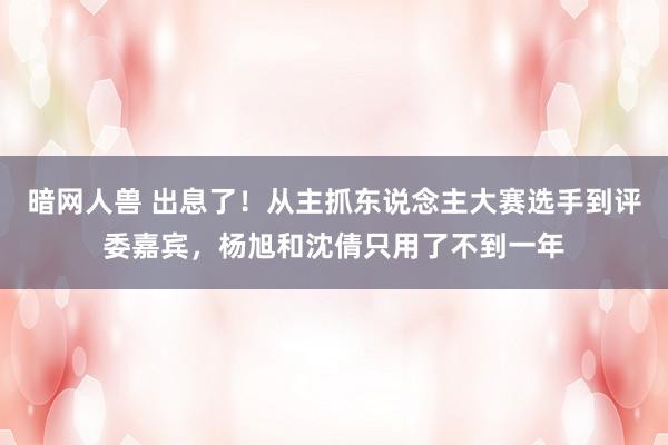 暗网人兽 出息了！从主抓东说念主大赛选手到评委嘉宾，杨旭和沈倩只用了不到一年