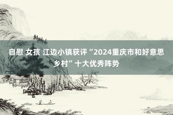 自慰 女孩 江边小镇获评“2024重庆市和好意思乡村”十大优秀阵势