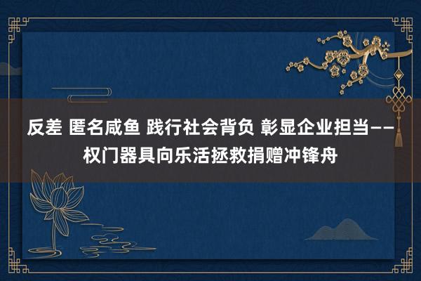 反差 匿名咸鱼 践行社会背负 彰显企业担当——权门器具向乐活拯救捐赠冲锋舟