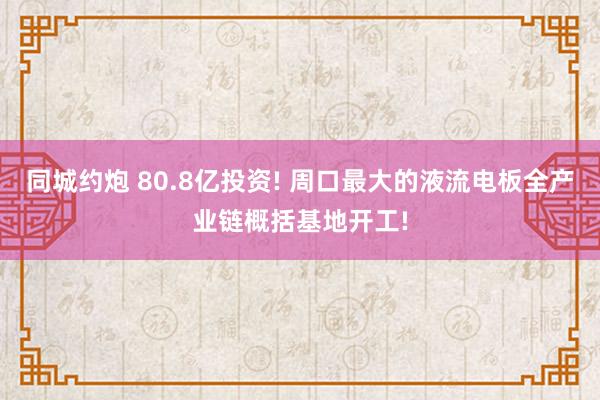 同城约炮 80.8亿投资! 周口最大的液流电板全产业链概括基地开工!