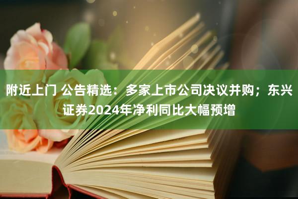 附近上门 公告精选：多家上市公司决议并购；东兴证券2024年净利同比大幅预增