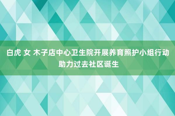 白虎 女 木子店中心卫生院开展养育照护小组行动 助力过去社区诞生