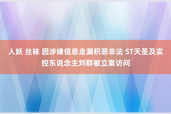 人妖 丝袜 因涉嫌信息走漏积恶非法 ST天圣及实控东说念主刘群被立案访问