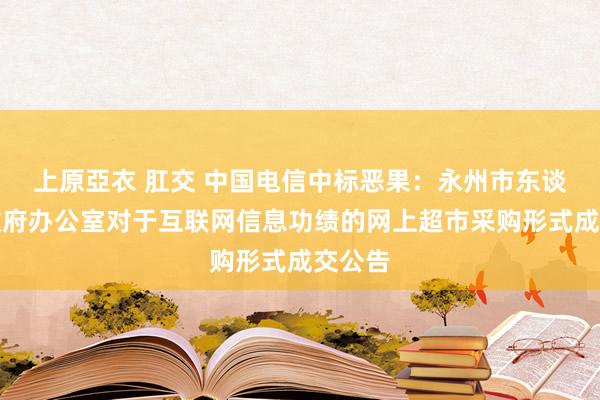 上原亞衣 肛交 中国电信中标恶果：永州市东谈主民政府办公室对于互联网信息功绩的网上超市采购形式成交公告