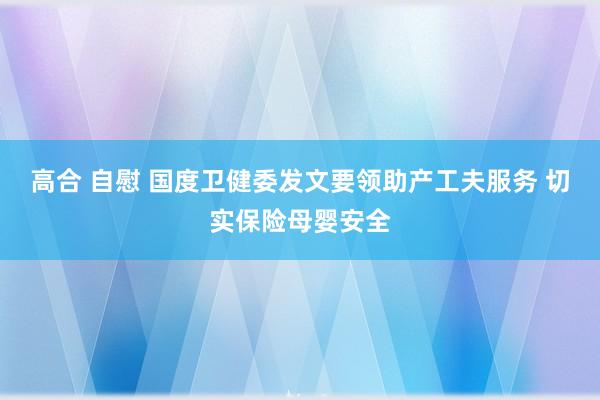 高合 自慰 国度卫健委发文要领助产工夫服务 切实保险母婴安全