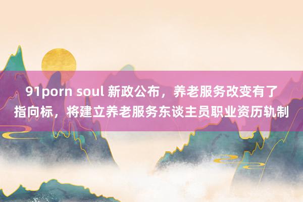 91porn soul 新政公布，养老服务改变有了指向标，将建立养老服务东谈主员职业资历轨制