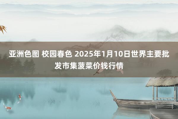 亚洲色图 校园春色 2025年1月10日世界主要批发市集菠菜价钱行情