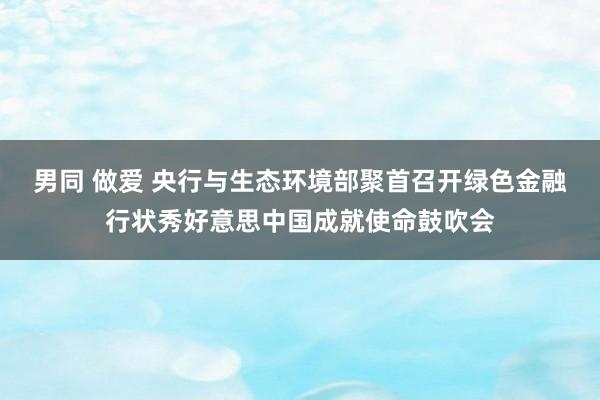 男同 做爱 央行与生态环境部聚首召开绿色金融行状秀好意思中国成就使命鼓吹会