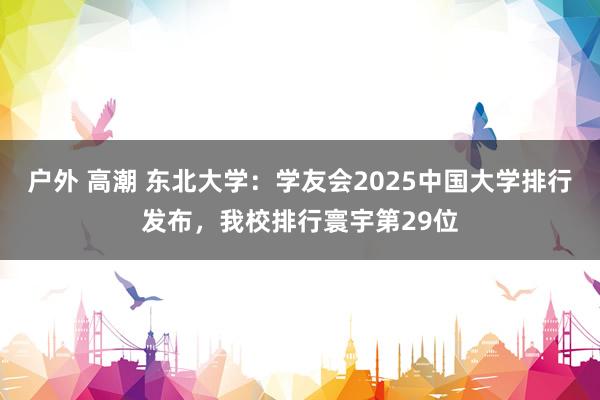 户外 高潮 东北大学：学友会2025中国大学排行发布，我校排行寰宇第29位