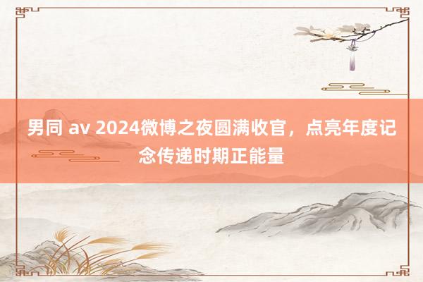 男同 av 2024微博之夜圆满收官，点亮年度记念传递时期正能量