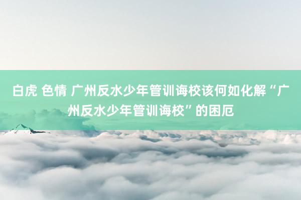 白虎 色情 广州反水少年管训诲校该何如化解“广州反水少年管训诲校”的困厄