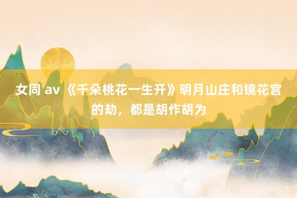 女同 av 《千朵桃花一生开》明月山庄和镜花宫的劫，都是胡作胡为