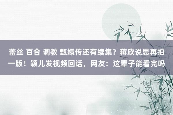 蕾丝 百合 调教 甄嬛传还有续集？蒋欣说思再拍一版！颖儿发视频回话，网友：这辈子能看完吗