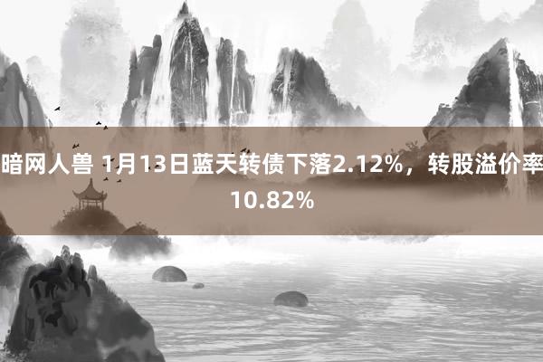 暗网人兽 1月13日蓝天转债下落2.12%，转股溢价率10.82%