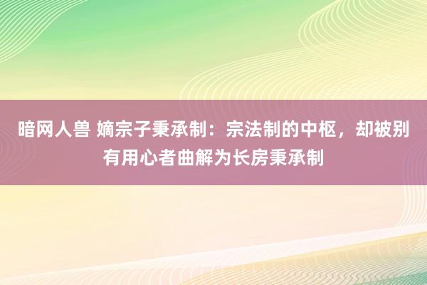 暗网人兽 嫡宗子秉承制：宗法制的中枢，却被别有用心者曲解为长房秉承制