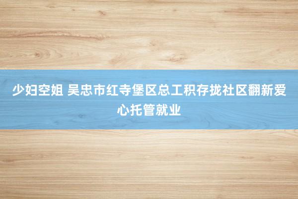 少妇空姐 吴忠市红寺堡区总工积存拢社区翻新爱心托管就业