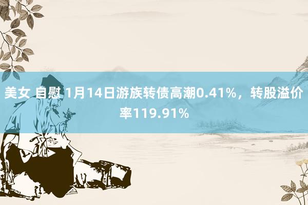 美女 自慰 1月14日游族转债高潮0.41%，转股溢价率119.91%