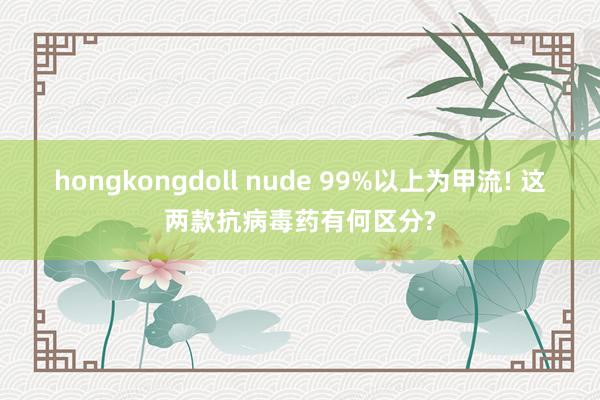 hongkongdoll nude 99%以上为甲流! 这两款抗病毒药有何区分?