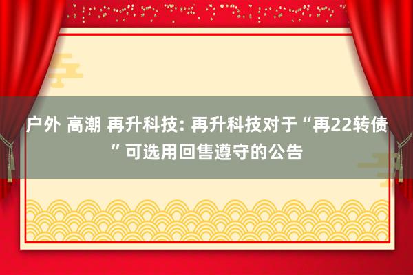 户外 高潮 再升科技: 再升科技对于“再22转债”可选用回售遵守的公告