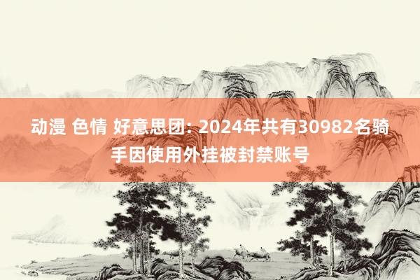 动漫 色情 好意思团: 2024年共有30982名骑手因使用外挂被封禁账号