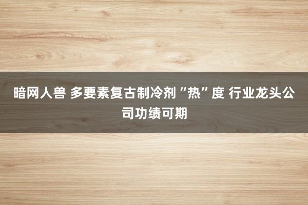 暗网人兽 多要素复古制冷剂“热”度 行业龙头公司功绩可期