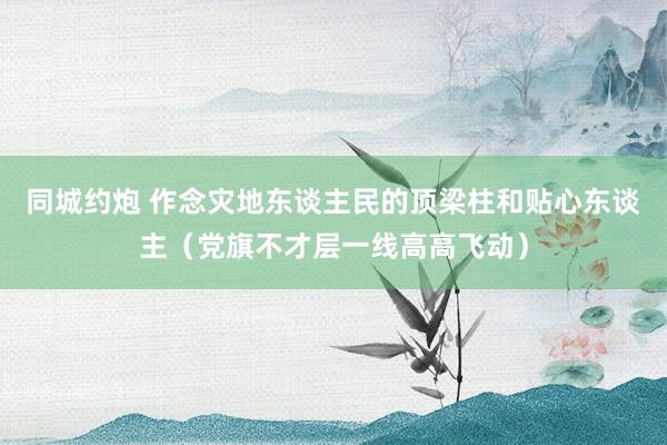 同城约炮 作念灾地东谈主民的顶梁柱和贴心东谈主（党旗不才层一线高高飞动）