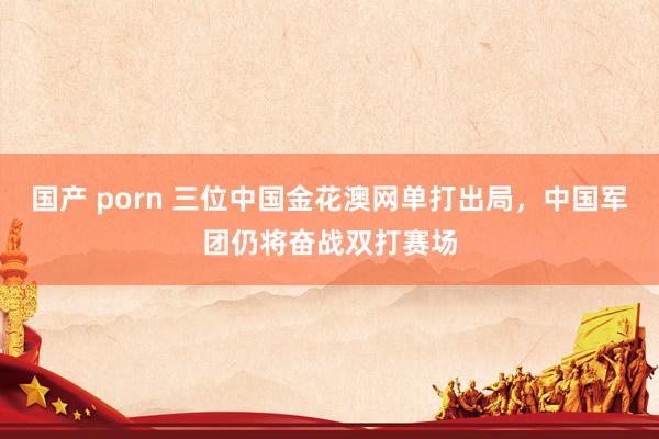 国产 porn 三位中国金花澳网单打出局，中国军团仍将奋战双打赛场