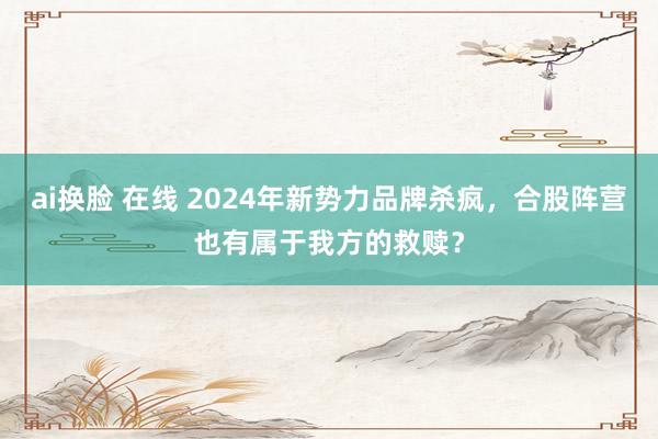 ai换脸 在线 2024年新势力品牌杀疯，合股阵营也有属于我方的救赎？