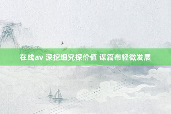 在线av 深挖细究探价值 谋篇布轻微发展