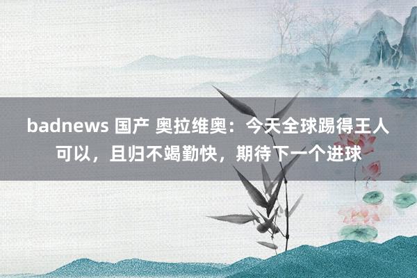 badnews 国产 奥拉维奥：今天全球踢得王人可以，且归不竭勤快，期待下一个进球