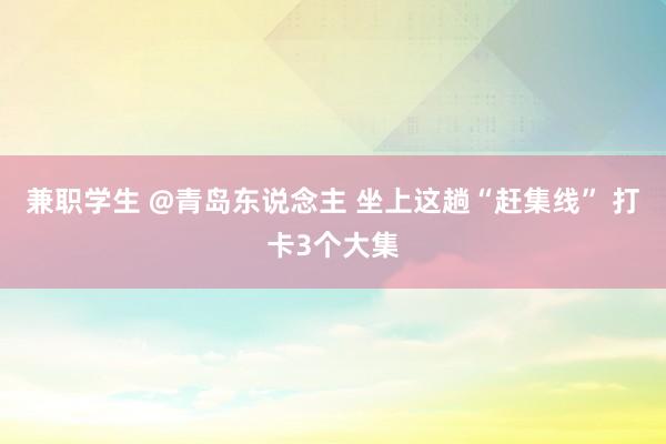 兼职学生 @青岛东说念主 坐上这趟“赶集线” 打卡3个大集