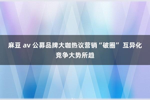 麻豆 av 公募品牌大咖热议营销“破圈” 互异化竞争大势所趋